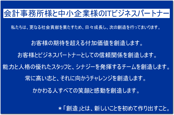 VISION 「会計事務所様と中小企業様のITビジネスパートナー」　私たちは、更なる社会貢献を果たすため、日々成長し、次の創造を行ってまいります。・お客様の期待を超える付加価値を創造します。・お客様とビジネスパートナーとしての信頼関係を創造します。・能力と人格の優れたスタッフと、シナジーを発揮するチームを創造します。・常に高い志と、それに向かうチャレンジを創造します。・かかわる人すべての笑顔と感動を創造します。